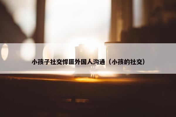 小孩子社交悍匪外国人沟通（小孩的社交）
