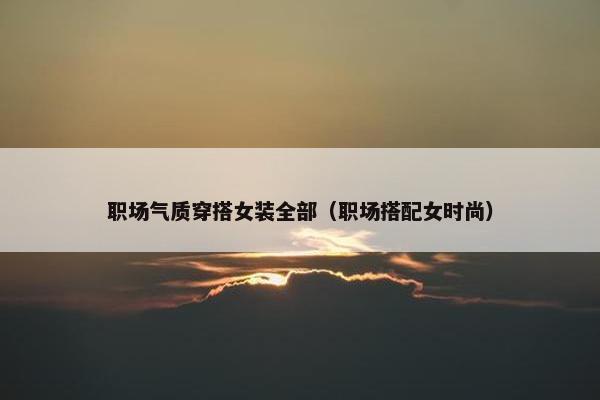职场气质穿搭女装全部（职场搭配女时尚）