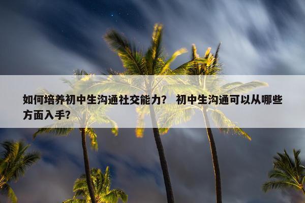 如何培养初中生沟通社交能力？ 初中生沟通可以从哪些方面入手？