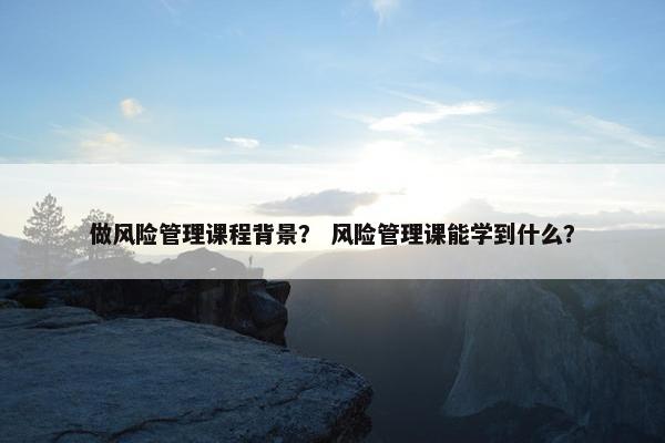 做风险管理课程背景？ 风险管理课能学到什么？