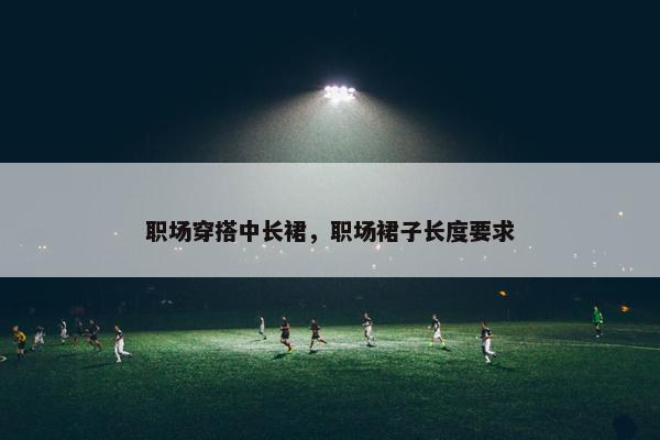 职场穿搭中长裙，职场裙子长度要求