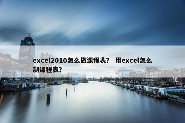 excel2010怎么做课程表？ 用excel怎么制课程表？