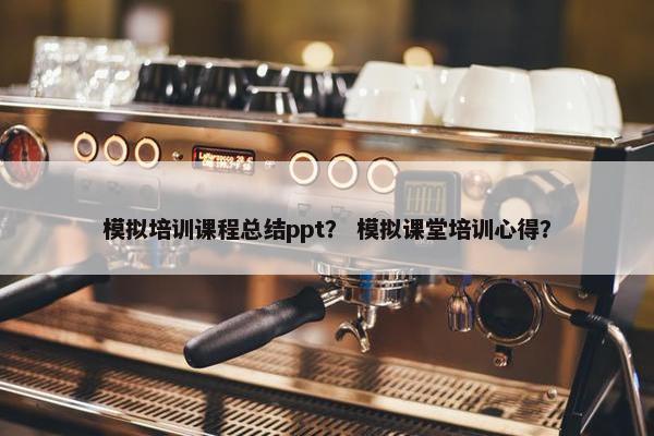 模拟培训课程总结ppt？ 模拟课堂培训心得？