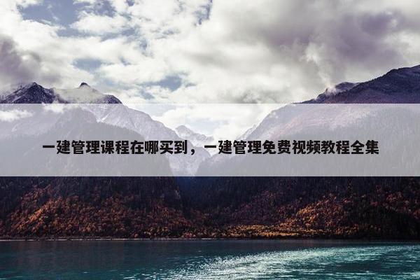 一建管理课程在哪买到，一建管理免费视频教程全集