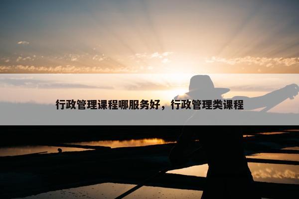 行政管理课程哪服务好，行政管理类课程