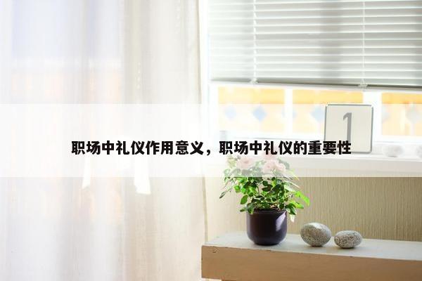 职场中礼仪作用意义，职场中礼仪的重要性
