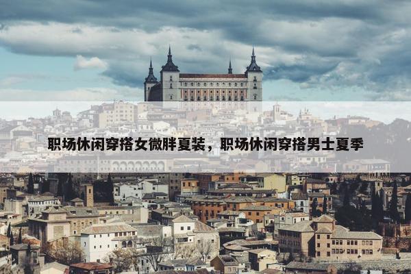 职场休闲穿搭女微胖夏装，职场休闲穿搭男士夏季
