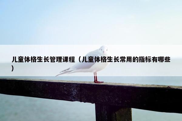 儿童体格生长管理课程（儿童体格生长常用的指标有哪些）
