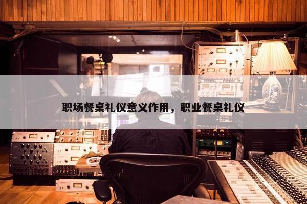 职场餐桌礼仪意义作用，职业餐桌礼仪