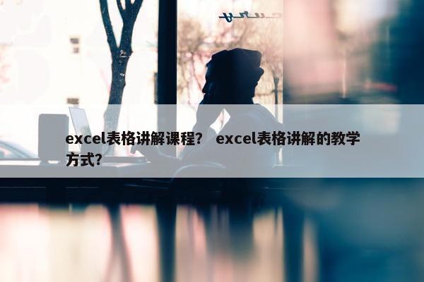 excel表格讲解课程？ excel表格讲解的教学方式？
