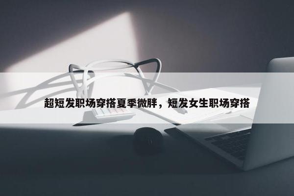 超短发职场穿搭夏季微胖，短发女生职场穿搭