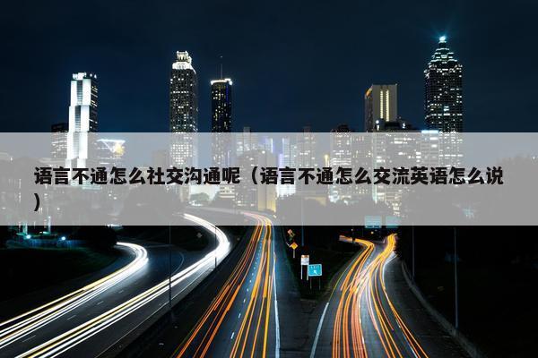 语言不通怎么社交沟通呢（语言不通怎么交流英语怎么说）