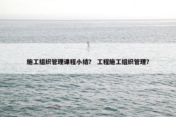施工组织管理课程小结？ 工程施工组织管理？