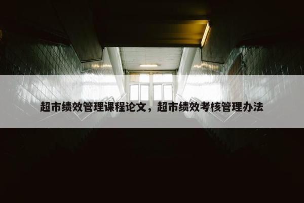 超市绩效管理课程论文，超市绩效考核管理办法