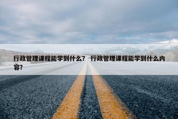 行政管理课程能学到什么？ 行政管理课程能学到什么内容？