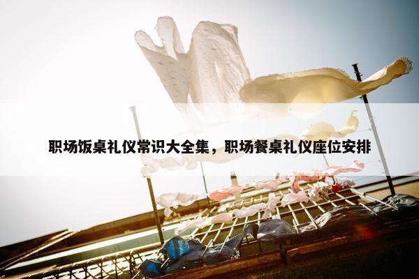 职场饭桌礼仪常识大全集，职场餐桌礼仪座位安排