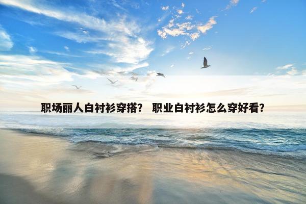 职场丽人白衬衫穿搭？ 职业白衬衫怎么穿好看？