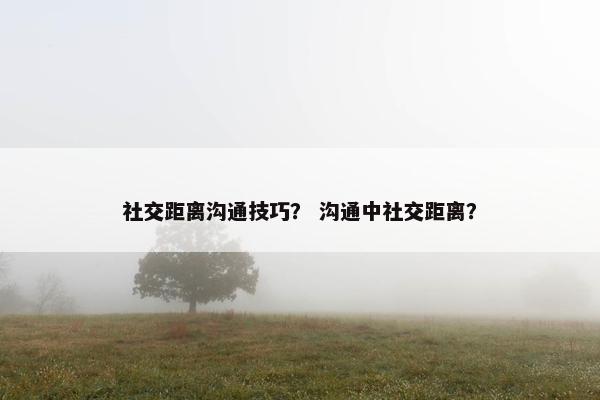 社交距离沟通技巧？ 沟通中社交距离？