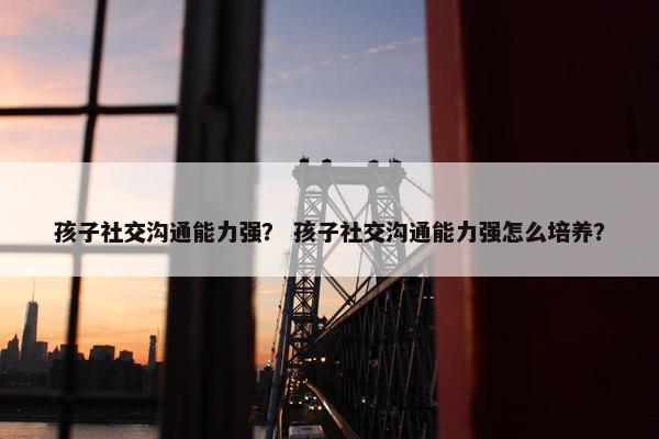 孩子社交沟通能力强？ 孩子社交沟通能力强怎么培养？