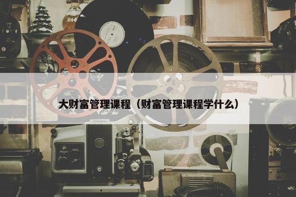 大财富管理课程（财富管理课程学什么）