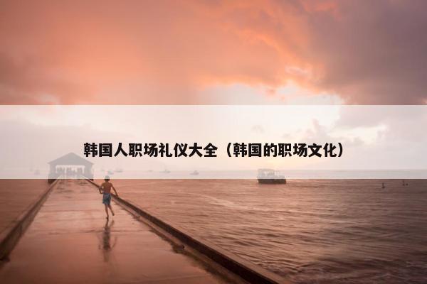 韩国人职场礼仪大全（韩国的职场文化）