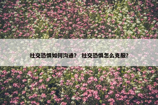 社交恐惧如何沟通？ 社交恐惧怎么克服？