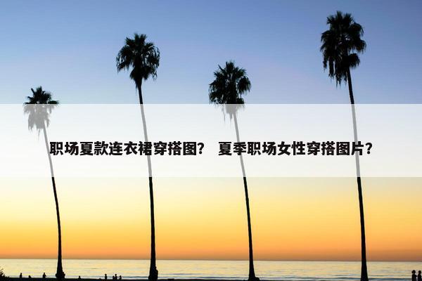 职场夏款连衣裙穿搭图？ 夏季职场女性穿搭图片？