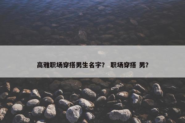高雅职场穿搭男生名字？ 职场穿搭 男？