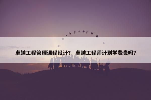 卓越工程管理课程设计？ 卓越工程师计划学费贵吗？