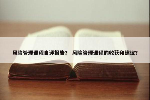 风险管理课程自评报告？ 风险管理课程的收获和建议？