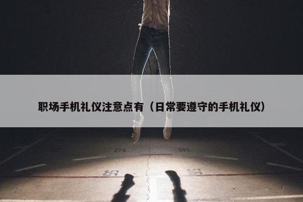 职场手机礼仪注意点有（日常要遵守的手机礼仪）