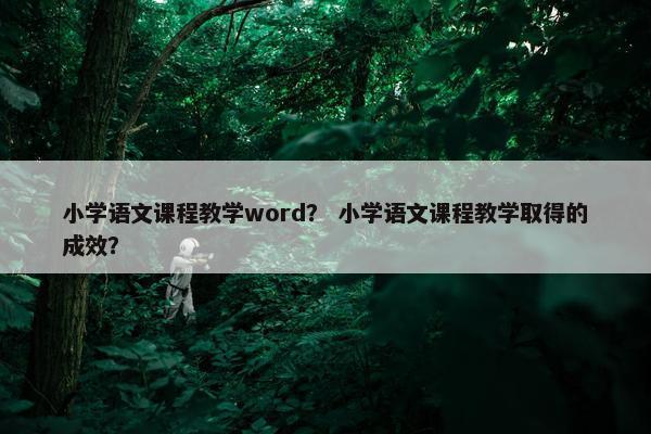 小学语文课程教学word？ 小学语文课程教学取得的成效？