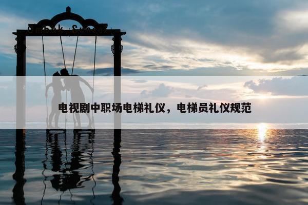 电视剧中职场电梯礼仪，电梯员礼仪规范