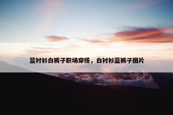 蓝衬衫白裤子职场穿搭，白衬衫蓝裤子图片