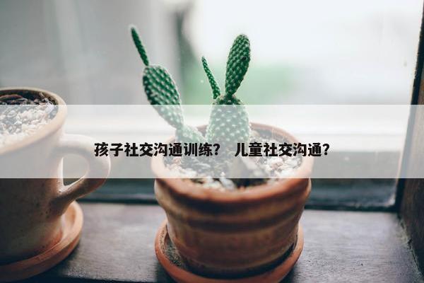 孩子社交沟通训练？ 儿童社交沟通？