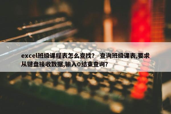 excel班级课程表怎么查找？ 查询班级课表,要求从键盘接收数据,输入0结束查询？