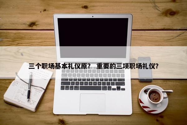 三个职场基本礼仪原？ 重要的三项职场礼仪？