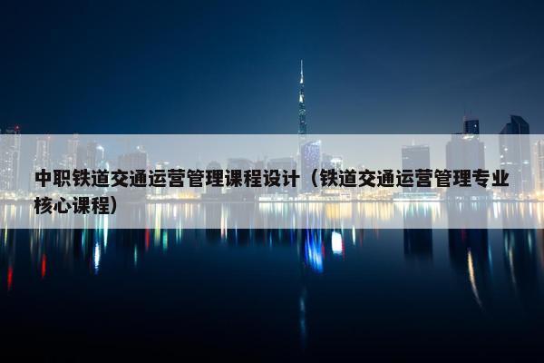 中职铁道交通运营管理课程设计（铁道交通运营管理专业核心课程）