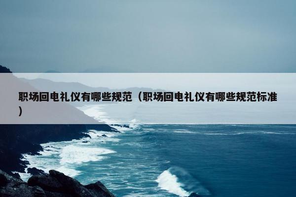 职场回电礼仪有哪些规范（职场回电礼仪有哪些规范标准）