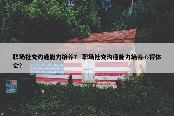 职场社交沟通能力培养？ 职场社交沟通能力培养心得体会？