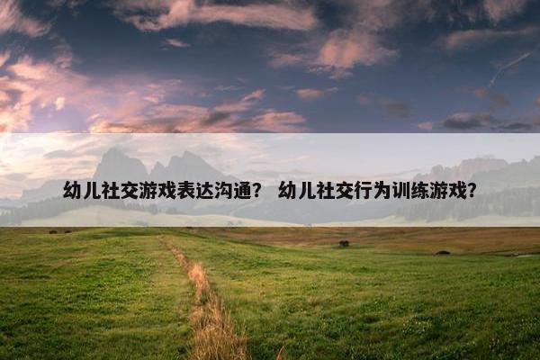 幼儿社交游戏表达沟通？ 幼儿社交行为训练游戏？