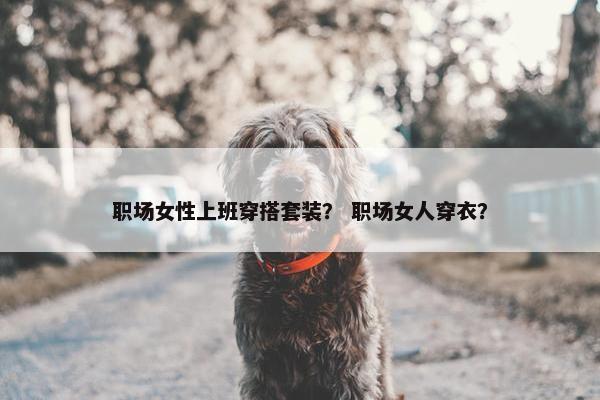 职场女性上班穿搭套装？ 职场女人穿衣？
