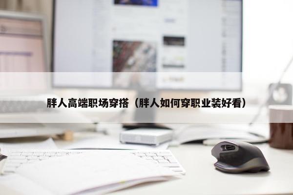 胖人高端职场穿搭（胖人如何穿职业装好看）