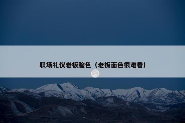 职场礼仪老板脸色（老板面色很难看）