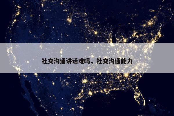 社交沟通讲话难吗，社交沟通能力