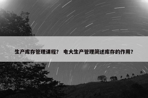 生产库存管理课程？ 电大生产管理简述库存的作用？
