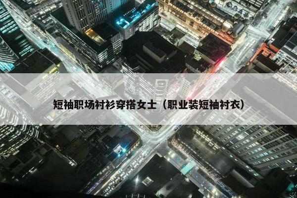 短袖职场衬衫穿搭女士（职业装短袖衬衣）