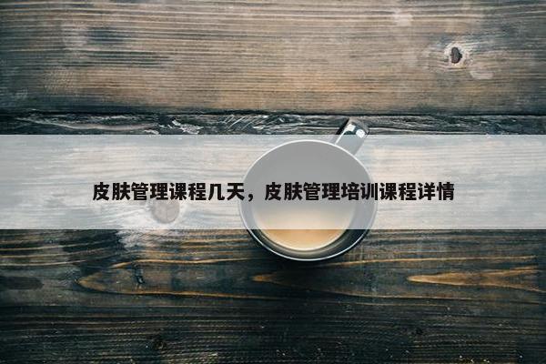 皮肤管理课程几天，皮肤管理培训课程详情