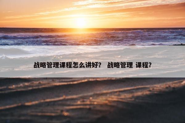 战略管理课程怎么讲好？ 战略管理 课程？