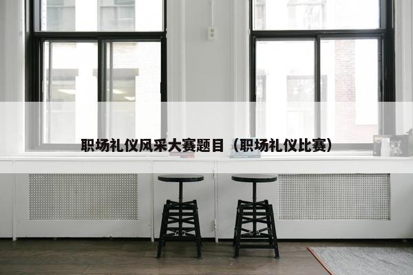 职场礼仪风采大赛题目（职场礼仪比赛）